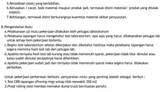 5.Persediaan (stok) yang berlebihan.
6.Kerusakan / cacat, baik material maupun produk jadi, termasuk disini material/ produk yang ditolak
(reject).
7.Kehilangan, termasuk disini berkurangnya kuantitas material akibat penyusutan.
B.Pengendalian Mutu
a.Pelaksanaan uji mutu pekerjaan dilakukan oleh petugas laboratorium
b.Pelaksana lapangan harus mengetahui test laboratorium, apa saja yang harus dilaksanakan petugas lab
untuk setiap item pekerjaan tertentu.
c.Begitu test laboratorium selesai dikerjakan dan diketahui hasilnya maka pelaksana lapangan harus
segera meminta hasil test lab dari petugas lab.
d.Apabila ternyata hasil test lab kurang atau tidak memenuhi syarat, pekerjaan tidak bisa dimulai atau
kalau sudah dimulai secepatnya harus dihentikan.
e.Apabila pekerjaan sudah jadi dan ternyata tidak memenuhi syarat maka segera harus dilakukan
perbaikan.
Untuk pekerjaan perkerasan berbutir, persyaratan mutu yang penting adalah sebagai berikut :
1.Test CBR lapangan (Proving ring) setiap titik mewakili 350 m2
2.Proof rolling (test membal memakai dump truck bermuatan penuh).
 