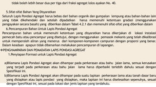 tidak boleh lebih besar dua per tiga dari fraksi agregat lolos ayakan No. 40.
5.Sifat-sifat Bahan Yang Disyaratkan
Seluruh Lapis Pondasi Agregat harus bebas dari bahan organik dan gumpalan lempung atau bahan-bahan lain
yang tidak dikehendaki dan setelah dipadatkan harus memenuhi ketentuan gradasi (menggunakan
pengayakan secara basah) yang diberikan dalam Tabel 4.2.1 dan memenuhi sifat-sifat yang diberikan dalam
6.Pencampuran Bahan Untuk Lapis Pondasi Agregat
Pencampuran bahan untuk memenuhi ketentuan yang disyaratkan harus dikerjakan di lokasi instalasi
pemecah batu atau pencampur yang disetujui, dengan menggunakan pemasok mekanis yang telah dikalibrasi
untuk memperoleh aliran yang menerus dari komponen-komponen campuran dengan proporsi yang benar.
Dalam keadaan apapun tidak dibenarkan melakukan pencampuran di lapangan.
PENGHAMPARAN DAN PEMADATAN LAPIS PONDASI AGREGAT
1.Penyiapan Formasi untuk Lapis Pondasi Agregat
a)Bilamana Lapis Pondasi Agregat akan dihampar pada perkerasan atau bahu jalan lama, semua kerusakan
yang terjadi pada perkerasan atau bahu jalan lama harus diperbaiki terlebih dahulu sesuai dengan
Spesifikasi ini.
b)Bilamana Lapis Pondasi Agregat akan dihampar pada suatu lapisan perkerasan lama atau tanah dasar baru
yang disiapkan atau lapis pondasi yang disiapkan, maka lapisan ini harus diselesaikan sepenuhya, sesuai
dengan Spesifikasi ini, sesuai pada lokasi dan jenis lapisan yang terdahulu.
 