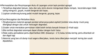 Permasalahan dan Penyimpangan Mutu di Lapangan untuk lapis pondasi agregat
1.Terjadinya degradasi batuan, batu dan satu jenis ukuran mengumpal disatu tempat, kecenderungan tidak
saling mengunci, goyah, mudah bergerak dan lepas.
2.Lapisan cenderung kurang padat mudah bergerak, goyang, lepas
Cara Pencegahan dan Perbaikan Mutu
1.Penghamparan material agregat pondasi seharusnya pakai asphalt funisher atau dump truck yang
dilengkapi dengan alat untuk mencegah degredasi.
2.Grader untuk meratakan permukaan tidak boleh terlalu banyak lintasan (2-4 kali saja)
3.Bila terlihat degredasi setempat dapat ditabur dengan butir halus
4.Pada waktu pemadatan perlu diperhatikan OMC (biasanya + 2 %) kalau terlalu kering perlu ditambah air
dan digali lagi
5.Material yang baru di dump truck segera dikerjakan, teralu lama dikerjakan menjadi kering dan susah
dipadatkan.
Materi Pelatihan Pelaksana Lapangan Perkerasan Jalan
160
 