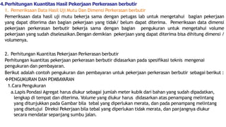 4.Perhitungan Kuantitas Hasil Pekerjaan Perkerasan berbutir
1. Pemeriksaan Data Hasil Uji Mutu Dan Dimensi Perkerasan berbutir
Pemeriksaan data hasil uji mutu bekerja sama dengan petugas lab untuk mengetahui bagian pekerjaan
yang dapat diterima dan bagian pekerjaan yang tidak/ belum dapat diterima. Pemeriksaan data dimensi
pekerjaan perkerasan berbutir bekerja sama dengan bagian pengukuran untuk mengetahui volume
pekerjaan yang sudah diselesaikan.Dengan demikian pekerjaan yang dapat diterima bisa dihitung dimensi /
volumenya.
2. Perhitungan Kuantitas Pekerjaan Perkerasan berbutir
Perhitungan kuantitas pekerjaan perkerasan berbutir didasarkan pada spesifikasi teknis mengenai
pengukuran dan pembayaran.
Berikut adalah contoh pengukuran dan pembayaran untuk pekerjaan perkerasan berbutir sebagai berikut :
PENGUKURAN DAN PEMBAYARAN
1.Cara Pengukuran
a.Lapis Pondasi Agregat harus diukur sebagai jumlah meter kubik dari bahan yang sudah dipadatkan,
lengkap di tempat dan diterima. Volume yang diukur harus didasarkan atas penampang melintang
yang ditunjukkan pada Gambar bila tebal yang diperlukan merata, dan pada penampang melintang
yang disetujui Direksi Pekerjaan bila tebal yang diperlukan tidak merata, dan panjangnya diukur
secara mendatar sepanjang sumbu jalan.
 