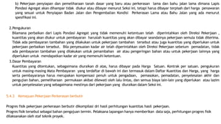 b) Pekerjaan penyiapan dan pemeliharaan tanah dasar yang baru atau perkerasan lama dan bahu jalan lama dimana Lapis
Pondasi Agregat akan dihampar tidak diukur atau dibayar menurut Seksi ini, tetapi harus dibayar terpisah dari harga penawaran
yang sesuai untuk Penyiapan Badan Jalan dan Pengembalian Kondisi Perkerasan Lama atau Bahu Jalan yang ada menurut
spesifikasi ini.
2.Pengukuran
Bilamana perbaikan dari Lapis Pondasi Agregat yang tidak memenuhi ketentuan telah diperintahkan oleh Direksi Pekerjaan ,
kuantitas yang akan diukur untuk pembayaran haruslah kuantitas yang akan dibayar seandainya pekerjaan semula tidak diterima.
Tidak ada pembayaran tambahan yang dilakukan untuk pekerjaan tambahan tersebut atau juga kuantitas yang diperlukan untuk
pekerjaan perbaikan tersebut. Bila penyesuaian kadar air telah diperintahkan oleh Direksi Pekerjaan sebeium pemadatan, tidak
ada pembayaran tambahan yang dilakukan untuk penambahan air atau pengeringan bahan atau untuk pekerjaan lainnya yang
diperlukan untuk mendapatkan kadar air yang memenuhi ketentuan.
3.Dasar Pembayaran
Kuantitas yang ditentukan, sebagaimana diuraikan di atas, harus dibayar pada Harga Satuan. Kontrak per satuan. pengukuran
untuk masing-masing Mata Pembayaran yang terdaftar di bawah ini dan termasuk dalam Daftar Kuantitas dan Harga, yang harga
serta pembayaranya harus merupakan kompensasi penuh untuk pengadaan, pemasokan, pemadatan, penyelesaian akhir dan
pengujian bahan, pemeliharaan permukaan akibat dilewati oleh lalu lintas, dan semua biaya lain-lain yang diperlukan atau lazim
untuk penyelesaian yang sebagaimana mestinya dari pekerjaan yang diuraikan dalam Seksi ini.
5.4.3 Kemajuan Pekerjaan Perkerasan berbutir
Progres fisik pekerjaan perkerasan berbutir dikompilasi dri hasil perhitungan kuantitas hasil pekerjaan.
Progres fisik tersebut sebagai bahan pengajuan termin. Pelaksana lapangan hanya memberikan data saja, perhitungan progres fisik
dilaksanakan oleh staf teknik proyek.
 
