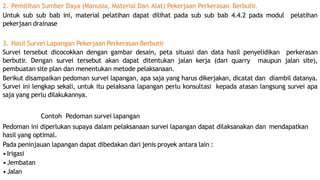 2. Pemilihan Sumber Daya (Manusia, Material Dan Alat) Pekerjaan Perkerasan Berbutir.
Untuk sub sub bab ini, material pelatihan dapat dilihat pada sub sub bab 4.4.2 pada modul pelatihan
pekerjaan drainase
3. Hasil Survei Lapangan Pekerjaan Perkerasan Berbutir
Survei tersebut dicocokkan dengan gambar desain, peta situasi dan data hasil penyelidikan perkerasan
berbutir. Dengan survei tersebut akan dapat ditentukan jalan kerja (dari quarry maupun jalan site),
pembuatan site plan dan menentukan metode pelaksanaan.
Berikut disampaikan pedoman survei lapangan, apa saja yang harus dikerjakan, dicatat dan diambil datanya.
Survei ini lengkap sekali, untuk itu pelaksana lapangan perlu konsultasi kepada atasan langsung survei apa
saja yang perlu dilakukannya.
Contoh Pedoman survei lapangan
Pedoman ini diperlukan supaya dalam pelaksanaan survei lapangan dapat dilaksanakan dan mendapatkan
hasil yang optimal.
Pada peninjauan lapangan dapat dibedakan dari jenis proyek antara lain :
•Irigasi
•Jembatan
•Jalan
 