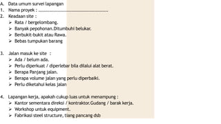 A. Data umum survei lapangan
1. Nama proyek : ...................................................
2. Keadaan site :
 Rata / bergelombang.
 Banyak pepohonan.Ditumbuhi belukar.
 Berbukit-bukit atau Rawa.
 Bebas tumpukan barang
3. Jalan masuk ke site :
 Ada / belum ada.
 Perlu diperkuat / diperlebar bila dilalui alat berat.
 Berapa Panjang jalan.
 Berapa volume jalan yang perlu diperbaiki.
 Perlu diketahui kelas jalan
4. Lapangan kerja, apakah cukup luas untuk menampung :
 Kantor sementara direksi / kontraktor.Gudang / barak kerja.
 Workshop untuk equipment.
 Fabrikasi steel structure, tiang pancang dsb
 