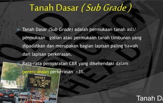 Tanah Dasar (SubGrade)
 Tanah Dasar (Sub Grade) adalah permukaan tanah asli/
permukaan galian atau permukaan tanah timbunan yang
dipadatkan dan merupakan bagian lapisan paling bawah
dari lapisan perkerasan.
 Rata-rata persyaratan CBR yang dikehendaki dalam
perencanaan perkerasan >3%.
Tanah Da
 