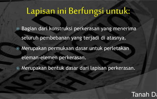 Lapisan ini Berfungsi untuk:
 Bagian dari konstruksi perkerasan yang menerima
seluruh pembebanan yang terjadi di atasnya.
 Merupakan permukaan dasar untuk perletakan
eleman-elemen perkerasan.
 Merupakan bentuk dasar dari lapisan perkerasan.
Tanah Da
 