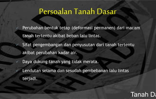 Persoalan Tanah Dasar
 Perubahan bentuk tetap (deformasi permanen) dari macam
tanah tertentu akibat beban lalu lintas.
 Sifat pengembangan dan penyusutan dari tanah tertentu
akibat perubahan kadar air.
 Daya dukung tanah yang tidak merata.
 Lendutan selama dan sesudah pembebanan lalu lintas
terjadi.
Tanah Da
 