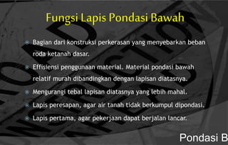 Fungsi Lapis Pondasi Bawah
 Bagian dari konstruksi perkerasan yang menyebarkan beban
roda ketanah dasar.
 Effisiensi penggunaan material. Material pondasi bawah
relatif murah dibandingkan dengan lapisan diatasnya.
 Mengurangi tebal lapisan diatasnya yang lebih mahal.
 Lapis peresapan, agar air tanah tidak berkumpul dipondasi.
 Lapis pertama, agar pekerjaan dapat berjalan lancar.
Pondasi B
 