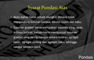 Syarat Pondasi Atas
 Mutu bahan harus sebaik mungkin dimana tidak
mengandung kotoran lumpur, bersisi tajam dan kaku.
 Susunan gradasi harus merupakan susunan yang rapat,
artinya butiran batuan harus mempunyai susunan
gradasi yang saling mengisi antara butiran agregat
kasar, agregat sedang dan agregat halus sehingga
rongga semakin kecil.
Pondasi
 