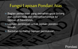 Fungsi Lapisan Pondasi Atas
 Bagian perkerasan yang menahan gaya lintang
dari beban roda dan menyebarkannya ke
lapisan di bawahnya.
 Lapisan peresapan untuk lapisan pondasi
bawah.
 Bantalan terhadap lapisan permukaan.
Pondasi
 