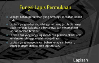 Fungsi Lapis Permukaan
 Sebagai bahan perkerasan yang berfungsi menahan beban
roda.
 Lapisan yang kedap air, sehingga air yang jatuh diatasnya
tidak meresap kelapisan dibawahnya dan melemahkan
lapisan-lapisan tersebut
 Lapisan aus yang langsung menderita gesekan akibat rem
kendaraan sehingga mudah menjadi aus.
 Lapisan yang menyebarkan beban kelapisan bawah ,
sehingga dapat dipikul oleh lapisan lain.
Lapisan
 