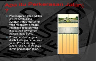  Pembangunan jalan adalah
proses pembukaan
ruangan untuk lalu lintas
yang mengatasi berbagai
rintangan geografi yang
melibatkan pengalihan
bentuk muka bumi.
 Proses pembuatan jalan
disebut dengan perkerasan
jalan, Proses ini juga
melibatkan pelbagai jenis
mesin pembangun jalan.
 