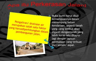  Perkerasan jalan adalah
campuran antara agregat
dan bahan ikat yang
digunakan untuk melayani
beban lalu lintas.
 Muka bumi harus diuji
kemampuannya dalam
menampung beban
kendaraan, seperti tanah
yang yang lembut akan
diganti dengantanah yang
lebih keras lalu dilapisi
lagi dengan lapisan
permukaan yang terbuat
dari semen/ aspal.
 