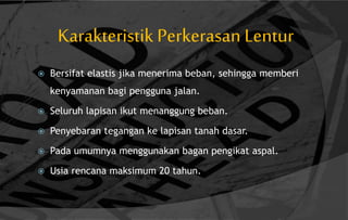 Karakteristik Perkerasan Lentur
 Bersifat elastis jika menerima beban, sehingga memberi
kenyamanan bagi pengguna jalan.
 Seluruh lapisan ikut menanggung beban.
 Penyebaran tegangan ke lapisan tanah dasar.
 Pada umumnya menggunakan bagan pengikat aspal.
 Usia rencana maksimum 20 tahun.
 