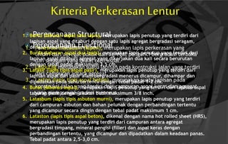 Kriteria Perkerasan Lentur
 Perencanaan Structural
 Perencanaan Functional1. Penetrasi macadam (lapen), merupakan lapis perkerasan yang
terdiri dari agregat pokok dan agregat pengunci bergradasi terbuka
dan seragam yang diikat oleh aspal.
2. Lasbutag merupakan suatu lapisan pada konstruksi jalan yang terdiri
dari campuran antara agregat.
3. Laston (lapis tipis aspal beton), merupakan suatu lapisan pada
konstruksi jalan yang terdiri dari campuran aspal keras dan agregat
yang mempunyai gradasi menerus.
1. Burtu (laburan aspal satu lapis), merupakan lapis penutup yang terdiri dari
lapisan aspal yang ditaburi dengan satu lapis agregat bergradasi seragam,
dengan tebal maksimum 2 cm.
2. Burda (laburan aspal dua lapis), merupakan lapis penutup yang terdiri dari
lapisan aspal ditaburi agregat yang dikerjakan dua kali secara berurutan
dengan tebal padat maksimum 3,5 cm.
3. Latasir (lapis tipis aspal pasir), merupakan lapis penutup yang terdiri dari
lapisan aspal dan pasir alam bergradasi menerus dicampur, dihampar dan
dipadatkan pada suhu tertentu dengan tebal padat 1-2 cm.
4. Buras (laburan aspal), merupakan lapis penutup yang terdiri dari lapisan aspal
taburan pasir dengan ukuran butir maksimum 3/8 inch.
5. Latasbum (lapis tipis asbuton murni), merupakan lapis penutup yang terdiri
dari campuran asbuton dan bahan pelunak dengan perbandingan tertentu
yang dicampur secara dingin dengan tebal padat maksimum 1 cm.
6. Lataston (lapis tipis aspal beton), dikenal dengan nama hot rolled sheet (HRS),
merupakan lapis penutup yang terdiri dari campuran antara agregat
bergradasi timpang, mineral pengisi (filler) dan aspal keras dengan
perbandingan tertentu, yang dicampur dan dipadatkan dalam keadaan panas.
Tebal padat antara 2,5-3,0 cm.
 