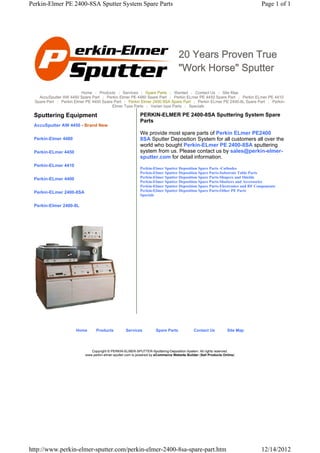 Perkin-Elmer PE 2400-8SA Sputter System Spare Parts                                                                          Page 1 of 1




                                                                                   20 Years Proven True
                                                                                   "Work Horse" Sputter

                         Home | Products | Services | Spare Parts | Wanted | Contact Us | Site Map
    AccuSputter AW 4450 Spare Part | Perkin Elmer PE 4480 Spare Part | Perkin ELmer PE 4450 Spare Part | Perkin ELmer PE 4410
  Spare Part | Perkin Elmer PE 4400 Spare Part | Perkin Elmer 2400 8SA Spare Part | Perkin ELmer PE 2400-8L Spare Part | Perkin-
                                         Elmer Type Parts | Varian type Parts | Specials

 Sputtering Equipment                                       PERKIN-ELMER PE 2400-8SA Sputtering System Spare
                                                            Parts
 AccuSputter AW 4450 - Brand New
                                                            We provide most spare parts of Perkin ELmer PE2400
 Perkin-Elmer 4480                                          8SA Sputter Deposition System for all customers all over the
                                                            world who bought Perkin-ELmer PE 2400-8SA sputtering
 Perkin-ELmer 4450                                          system from us. Please contact us by sales@perkin-elmer-
                                                            sputter.com for detail information.
 Perkin-ELmer 4410
                                                            Perkin-Elmer Sputter Deposition Spare Parts -Cathodes
                                                            Perkin-Elmer Sputter Deposition Spare Parts-Substrate Table Parts
 Perkin-ELmer 4400                                          Perkin-Elmer Sputter Deposition Spare Parts-Shapers and Shields
                                                            Perkin-Elmer Sputter Deposition Spare Parts-Shutters and Accessories
                                                            Perkin-Elmer Sputter Deposition Spare Parts-Electronics and RF Components
 Perkin-ELmer 2400-8SA                                      Perkin-Elmer Sputter Deposition Spare Parts-Other PE Parts
                                                            Specials

 Perkin-Elmer 2400-8L




                      Home       Products          Services          Spare Parts             Contact Us          Site Map




                              Copyright © PERKIN-ELMER-SPUTTER-Sputtering-Deposition-System. All rights reserved.
                           www.perkin-elmer-sputter.com is powered by eCommerce Website Builder (Sell Products Online)




http://www.perkin-elmer-sputter.com/perkin-elmer-2400-8sa-spare-part.htm                                                     12/14/2012
 