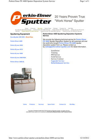 Perkin-Elmer PE 4400 Sputter Deposition System Service                                                                    Page 1 of 1




                                                                                 20 Years Proven True
                                                                                 "Work Horse" Sputter

                      Home | Products | Services | Spare Parts | Wanted | Contact Us | Site Map
       AccuSputte AW 4450 Service | Perkin-Elmer PE 4480 Service | Perkin-Elmer PE 4450 Service | Perkin-ELmer PE 4410
       Service | Perkin-Elmer PE 4400 Service | Perkin-ELmer PE 2400-8SA Service | Perkin-ELmer PE 2400-8L Service

 Sputtering Equipment                                     Perkin-Elmer 4400 Sputtering Deposition Systems
                                                          Service
 AccuSputter AW 4450 - Brand New
                                                          We provide the following technical service for Perkin Elmer
 Perkin-Elmer 4480                                        PE 4400 Sputter Deposition System for all customers all over
                                                          the world who bought Perkin Elmer PE-4400 sputter
 Perkin-ELmer 4450                                        deposition system from us. Please contact us
                                                          by sales@perkin-elmer-sputter.com for detail information.
 Perkin-ELmer 4410
                                                                       {   Installation
 Perkin-ELmer 4400                                                     {   Training
                                                                       {   PM Service
 Perkin-ELmer 2400-8SA                                                 {   Field Service
                                                                       {   Service Contract
 Perkin-Elmer 2400-8L                                                  {   Upgrade Service
                                                                       {   Refurbishment Service




                     Home      Products          Services          Spare Parts             Contact Us          Site Map




                            Copyright © PERKIN-ELMER-SPUTTER-Sputtering-Deposition-System. All rights reserved.
                         www.perkin-elmer-sputter.com is powered by eCommerce Website Builder (Sell Products Online)




http://www.perkin-elmer-sputter.com/perkin-elmer-4400-service.htm                                                         12/14/2012
 