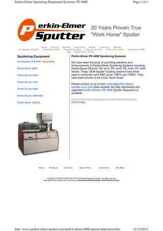 Perkin-Elmer Sputtering Despostion Systems- PE 4400                                                                       Page 1 of 1




                                                                                 20 Years Proven True
                                                                                 "Work Horse" Sputter

                       Home | Products | Services | Spare Parts | Wanted | Contact Us | Site Map
  AccuSputter AW 4450 | Perkin-Elmer 4480 | Perkin-ELmer 4450 | Perkin-ELmer 4410 | Perkin-ELmer 4400 | Perkin-ELmer 2400-
                                               8SA | Perkin-Elmer 2400-8L

 Sputtering Equipment                                     Perkin-Elmer PE 4400 Sputtering Systems
 AccuSputter AW 4450 - Brand New                          We have been focusing on providing solutions and
                                                          enhancements to Perkin-Elmer Sputtering Systems including
 Perkin-Elmer 4480                                        Perkin-Elmer PE4400, PE 4410, PE 4450, PE 4480, PE 2400
                                                          Series. These OEM Sputter Coating systems have been
 Perkin-ELmer 4450                                        used in production and R&D since 1980"s and 1990's. They
                                                          have been proven to be a true "work horse".
 Perkin-ELmer 4410
                                                          Please contact us by e-mail ( sales@perkin-elmer-
                                                          sputter.com ) to check whether the fully refurbished and
 Perkin-ELmer 4400
                                                          upgraded Perkin-ELmer PE 4400 Sputter Deposition is
                                                          available.
 Perkin-ELmer 2400-8SA
                                                          Perkin-Elmer Sputtering Deposition Download Information
 Perkin-Elmer 2400-8L                                     PDFWORD




                     Home      Products          Services          Spare Parts             Contact Us          Site Map




                            Copyright © PERKIN-ELMER-SPUTTER-Sputtering-Deposition-System. All rights reserved.
                         www.perkin-elmer-sputter.com is powered by eCommerce Website Builder (Sell Products Online)




http://www.perkin-elmer-sputter.com/perkin-elmer-4400-sputter-deposition.htm                                              12/14/2012
 