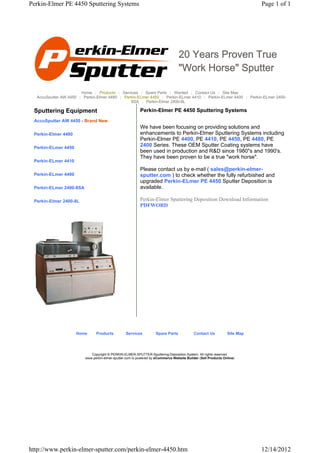 Perkin-Elmer PE 4450 Sputtering Systems                                                                                   Page 1 of 1




                                                                                 20 Years Proven True
                                                                                 "Work Horse" Sputter

                       Home | Products | Services | Spare Parts | Wanted | Contact Us | Site Map
  AccuSputter AW 4450 | Perkin-Elmer 4480 | Perkin-ELmer 4450 | Perkin-ELmer 4410 | Perkin-ELmer 4400 | Perkin-ELmer 2400-
                                               8SA | Perkin-Elmer 2400-8L

 Sputtering Equipment                                     Perkin-Elmer PE 4450 Sputtering Systems
 AccuSputter AW 4450 - Brand New
                                                          We have been focusing on providing solutions and
 Perkin-Elmer 4480                                        enhancements to Perkin-Elmer Sputtering Systems including
                                                          Perkin-Elmer PE 4400, PE 4410, PE 4450, PE 4480, PE
 Perkin-ELmer 4450
                                                          2400 Series. These OEM Sputter Coating systems have
                                                          been used in production and R&D since 1980"s and 1990's.
                                                          They have been proven to be a true "work horse".
 Perkin-ELmer 4410
                                                          Please contact us by e-mail ( sales@perkin-elmer-
 Perkin-ELmer 4400                                        sputter.com ) to check whether the fully refurbished and
                                                          upgraded Perkin-ELmer PE 4450 Sputter Deposition is
 Perkin-ELmer 2400-8SA                                    available.

 Perkin-Elmer 2400-8L                                     Perkin-Elmer Sputtering Deposition Download Information
                                                          PDFWORD




                     Home      Products          Services          Spare Parts             Contact Us          Site Map




                            Copyright © PERKIN-ELMER-SPUTTER-Sputtering-Deposition-System. All rights reserved.
                         www.perkin-elmer-sputter.com is powered by eCommerce Website Builder (Sell Products Online)




http://www.perkin-elmer-sputter.com/perkin-elmer-4450.htm                                                                 12/14/2012
 