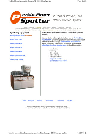 Perkin-Elmer Sputtering System PE 2400-8SA Service                                                                        Page 1 of 1




                                                                                 20 Years Proven True
                                                                                 "Work Horse" Sputter

                       Home | Products | Services | Spare Parts | Wanted | Contact Us | Site Map
       AccuSputte AW 4450 Service | Perkin-Elmer PE 4480 Service | Perkin-Elmer PE 4450 Service | Perkin-ELmer PE 4410
       Service | Perkin-Elmer PE 4400 Service | Perkin-ELmer PE 2400-8SA Service | Perkin-ELmer PE 2400-8L Service

 Sputtering Equipment                                     Perkin-Elmer 2400-8SA Sputtering Deposition Systems
                                                          Service
 AccuSputter AW 4450 - Brand New
                                                          We provide the following technical service for Perkin Elmer
 Perkin-Elmer 4480                                        PE 2400-8SA Sputter Deposition System for all customers all
                                                          over the world who bought Perkin Elmer PE-2400-8SA
 Perkin-ELmer 4450                                        sputter deposition system from us. Please contact us by
                                                          sales@perkin-elmer-sputter.com for detail information.
 Perkin-ELmer 4410
                                                                       {   Installation
 Perkin-ELmer 4400                                                     {   Training
                                                                       {   PM Service
 Perkin-ELmer 2400-8SA                                                 {   Field Service
                                                                       {   Service Contract
 Perkin-Elmer 2400-8L                                                  {   Upgrade Service
                                                                       {   Refurbishment Service




                     Home      Products          Services          Spare Parts             Contact Us          Site Map




                            Copyright © PERKIN-ELMER-SPUTTER-Sputtering-Deposition-System. All rights reserved.
                         www.perkin-elmer-sputter.com is powered by eCommerce Website Builder (Sell Products Online)




http://www.perkin-elmer-sputter.com/perkin-elmer-pe-2400-8sa-service.htm                                                  12/14/2012
 