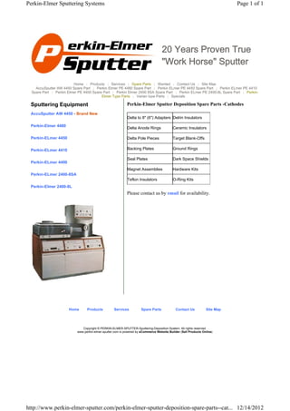Perkin-Elmer Sputtering Systems                                                                                             Page 1 of 1




                                                                                   20 Years Proven True
                                                                                   "Work Horse" Sputter

                         Home | Products | Services | Spare Parts | Wanted | Contact Us | Site Map
    AccuSputter AW 4450 Spare Part | Perkin Elmer PE 4480 Spare Part | Perkin ELmer PE 4450 Spare Part | Perkin ELmer PE 4410
  Spare Part | Perkin Elmer PE 4400 Spare Part | Perkin Elmer 2400 8SA Spare Part | Perkin ELmer PE 2400-8L Spare Part | Perkin-
                                         Elmer Type Parts | Varian type Parts | Specials

 Sputtering Equipment                                       Perkin-Elmer Sputter Deposition Spare Parts -Cathodes
 AccuSputter AW 4450 - Brand New
                                                            Delta to 8" (6") Adapters Delrin Insulators

 Perkin-Elmer 4480
                                                            Delta Anode Rings              Ceramic Insulators

 Perkin-ELmer 4450                                          Delta Pole Pieces              Target Blank-Offs

 Perkin-ELmer 4410                                          Backing Plates                 Ground Rings

                                                            Seal Plates                    Dark Space Shields
 Perkin-ELmer 4400
                                                            Magnet Assemblies              Hardware Kits
 Perkin-ELmer 2400-8SA
                                                            Teflon Insulators              O-Ring Kits
 Perkin-Elmer 2400-8L
                                                            Please contact us by email for availability.




                      Home       Products          Services          Spare Parts             Contact Us          Site Map




                              Copyright © PERKIN-ELMER-SPUTTER-Sputtering-Deposition-System. All rights reserved.
                           www.perkin-elmer-sputter.com is powered by eCommerce Website Builder (Sell Products Online)




http://www.perkin-elmer-sputter.com/perkin-elmer-sputter-deposition-spare-parts--cat... 12/14/2012
 
