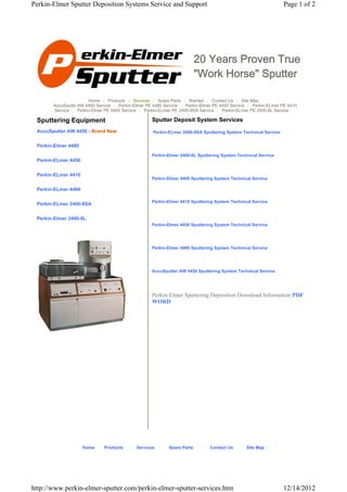 Perkin-Elmer Sputter Deposition Systems Service and Support                                                     Page 1 of 2




                                                                         20 Years Proven True
                                                                         "Work Horse" Sputter

                       Home | Products | Services | Spare Parts | Wanted | Contact Us | Site Map
       AccuSputte AW 4450 Service | Perkin-Elmer PE 4480 Service | Perkin-Elmer PE 4450 Service | Perkin-ELmer PE 4410
       Service | Perkin-Elmer PE 4400 Service | Perkin-ELmer PE 2400-8SA Service | Perkin-ELmer PE 2400-8L Service

 Sputtering Equipment                              Sputter Deposit System Services
 AccuSputter AW 4450 - Brand New                    Perkin-ELmer 2400-8SA Sputtering System Technical Service


 Perkin-Elmer 4480
                                                   Perkin-Elmer 2400-8L Sputtering System Technical Service
 Perkin-ELmer 4450


 Perkin-ELmer 4410
                                                   Perkin-Elmer 4400 Sputtering System Technical Service

 Perkin-ELmer 4400

                                                   Perkin-Elmer 4410 Sputtering System Technical Service
 Perkin-ELmer 2400-8SA


 Perkin-Elmer 2400-8L
                                                   Perkin-Elmer 4450 Sputtering System Technical Service




                                                   Perkin-Elmer 4480 Sputtering System Technical Service




                                                   AccuSputter AW 4450 Sputtering System Technical Service




                                                   Perkin-Elmer Sputtering Deposition Download Information PDF
                                                   WORD




                     Home     Products      Services       Spare Parts        Contact Us      Site Map




http://www.perkin-elmer-sputter.com/perkin-elmer-sputter-services.htm                                           12/14/2012
 