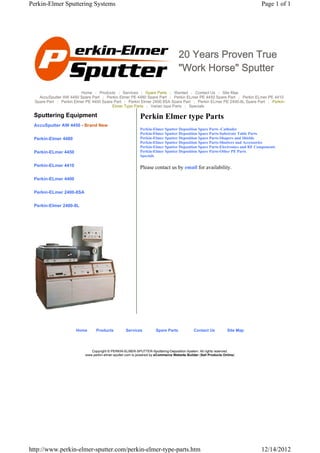 Perkin-Elmer Sputtering Systems                                                                                              Page 1 of 1




                                                                                   20 Years Proven True
                                                                                   "Work Horse" Sputter

                         Home | Products | Services | Spare Parts | Wanted | Contact Us | Site Map
    AccuSputter AW 4450 Spare Part | Perkin Elmer PE 4480 Spare Part | Perkin ELmer PE 4450 Spare Part | Perkin ELmer PE 4410
  Spare Part | Perkin Elmer PE 4400 Spare Part | Perkin Elmer 2400 8SA Spare Part | Perkin ELmer PE 2400-8L Spare Part | Perkin-
                                         Elmer Type Parts | Varian type Parts | Specials

 Sputtering Equipment                                       Perkin Elmer type Parts
 AccuSputter AW 4450 - Brand New
                                                            Perkin-Elmer Sputter Deposition Spare Parts -Cathodes
                                                            Perkin-Elmer Sputter Deposition Spare Parts-Substrate Table Parts
 Perkin-Elmer 4480                                          Perkin-Elmer Sputter Deposition Spare Parts-Shapers and Shields
                                                            Perkin-Elmer Sputter Deposition Spare Parts-Shutters and Accessories
                                                            Perkin-Elmer Sputter Deposition Spare Parts-Electronics and RF Components
 Perkin-ELmer 4450                                          Perkin-Elmer Sputter Deposition Spare Parts-Other PE Parts
                                                            Specials

 Perkin-ELmer 4410                                          Please contact us by email for availability.

 Perkin-ELmer 4400


 Perkin-ELmer 2400-8SA


 Perkin-Elmer 2400-8L




                      Home       Products          Services          Spare Parts             Contact Us          Site Map




                              Copyright © PERKIN-ELMER-SPUTTER-Sputtering-Deposition-System. All rights reserved.
                           www.perkin-elmer-sputter.com is powered by eCommerce Website Builder (Sell Products Online)




http://www.perkin-elmer-sputter.com/perkin-elmer-type-parts.htm                                                              12/14/2012
 