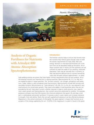 a p p l i c at i o n N o t e

Atomic Absorption
Author
Praveen Sarojam, Ph.D.
PerkinElmer
Global Application Center
Mumbai, India

Analysis of Organic
Fertilizers for Nutrients
with AAnalyst 800
Atomic Absorption
Spectrophotometer

Introduction

The fertilizer industry helps to ensure that farmers have
the nutrients they need to grow enough crops to meet
the world's requirements for food, feed, fiber and
energy. Nutrients in manufactured fertilizers are in the
form that can be absorbed readily by the plants. All of
these nutrients exist in nature, but the quantities are not
sufficient to meet the needs of our growing, urbanized
population. Soils may be naturally low in nutrients, or
they may become deficient due to nutrient removal by
crops over the years without replenishment – or when
high-yielding varieties are grown that have higher nutrient requirements than do local varieties. All of
the essential nutrients are important but in varying quantities. Macronutrients (N, P, K, Ca, Mg, etc.)
are needed by plants in large quantities. The “primary nutrients” are nitrogen, phosphorus and potassium. Today, sulphur is also considered a key macronutrient. Macronutrients include both primary and
secondary nutrients. Micronutrients (or “trace elements”) (Fe, Mn, Zn, Cu, Ni, etc.) are required in very
small amounts for correct plant growth. They need to be added in small quantities when they are not
provided by the soil. Every plant nutrient, whether required in large or small amounts, has a specific
role in plant growth and food production. One nutrient cannot be substituted for another. For example,
potassium activates more than 60 enzymes (the chemical substances that govern life and play a vital
part in carbohydrate and protein synthesis). It improves a plant's water regime and increases tolerance
to drought, frost and salinity. Plants that are well supplied with potassium are less affected by disease.
Magnesium is the central constituent of chlorophyll, the green pigment in leaves that functions as an
acceptor of the energy supplied by the sun: 15-20% of the magnesium in a plant is found in the green

 