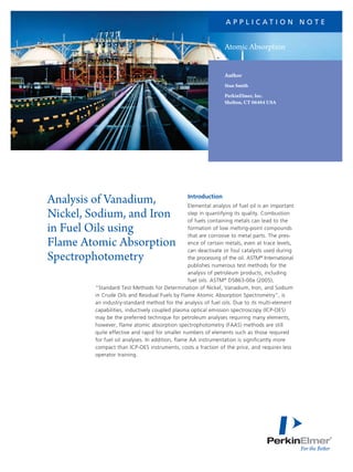 a p p l i c at i o n N o t e

Atomic Absorption
Author
Stan Smith
PerkinElmer, Inc.
Shelton, CT 06484 USA

Analysis of Vanadium,
Nickel, Sodium, and Iron
in Fuel Oils using
Flame Atomic Absorption
Spectrophotometry

Introduction

Elemental analysis of fuel oil is an important
step in quantifying its quality. Combustion
of fuels containing metals can lead to the
formation of low melting-point compounds
that are corrosive to metal parts. The presence of certain metals, even at trace levels,
can deactivate or foul catalysts used during
the processing of the oil. ASTM® International
publishes numerous test methods for the
analysis of petroleum products, including
fuel oils. ASTM® D5863-00a (2005),
“Standard Test Methods for Determination of Nickel, Vanadium, Iron, and Sodium
in Crude Oils and Residual Fuels by Flame Atomic Absorption Spectrometry”, is
an industry-standard method for the analysis of fuel oils. Due to its multi-element
capabilities, inductively coupled plasma optical emission spectroscopy (ICP-OES)
may be the preferred technique for petroleum analyses requiring many elements,
however, flame atomic absorption spectrophotometry (FAAS) methods are still
quite effective and rapid for smaller numbers of elements such as those required
for fuel oil analyses. In addition, flame AA instrumentation is significantly more
compact than ICP-OES instruments, costs a fraction of the price, and requires less
operator training.

 