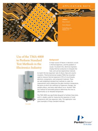 A P P L I C AT I O N N O T E

Thermal Analysis
Author:
Bruce Cassel
Kevin Menard
PerkinElmer, Inc.
Shelton, CT

Use of the TMA 4000
to Perform Standard
Test Methods in the
Electronics Industry

Background

A major source of failure in electronic circuits
is thermal expansion, and the problems it
causes. To prevent this, electrical engineers
employ thermal conductors to dissipate the
heat, and use low expansitivity materials
to match the low expansion rate of silicon chips and ceramic
insulators. Thermomechanical analysis (TMA) has long been
used to measure thermal expansion (CTE) of circuit boards,
electronic components, and component materials. There
are well established standard test methods to make this
measurement and to determine the glass transition temperature,
the point at which the coefficient of expansion changes, the
sample softens, and stress relief effects occur. Another TMA
test method for laminated products determines the time to
delamination at an elevated temperature.
The TMA 4000 was specifically designed to facilitate these tests,
and it is ideally suited for measuring the expansion of small
components with low expansion rates. This application note
gives examples of these standard methods.

TMA 4000

 