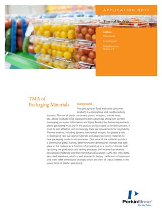 APPLICATION NOTE

Thermal Analysis
Author:
Bruce Cassel
Kevin Menard
PerkinElmer, Inc.
Shelton, CT

TMA of
Packaging Materials

Background

The packaging of food and other consumer
products is a competitive and rapidly evolving
business. The use of plastic containers, plastic wrappers, bubble wrap,
etc. allows products to be displayed to best advantage along with printed
messaging, consumer information and logos. Besides the display requirements,
plastic packaging must seal in the product using a rapid, automated process; it
must be cost effective, and increasingly there are requirements for recyclability.
Thermal analysis, including dynamic mechanical analysis, has played a role
in developing new packaging materials and adapting existing materials to
new packaging products and processes. One piece of the materials puzzle is
a dimensional piece, namely, determining the dimensional changes that take
place in the material as a function of temperature as a result of stresses built
up during the production and sealing processes. PerkinElmer has recently
developed a moderate cost thermomechanical analyzer (TMA), the TMA 4000,
described elsewhere, which is well adapted to testing coefficients of expansion
and stress relief dimensional changes which are often of critical interest in the
varied fields of plastics processing.

 