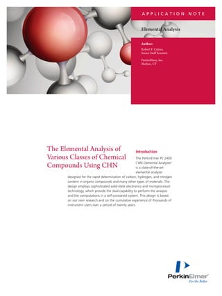 APPLICATION NOTE

Elemental Analysis
Author:
Robert F. Culmo,
Senior Staff Scientist
PerkinElmer, Inc.
Shelton, CT

The Elemental Analysis of
Various Classes of Chemical
Compounds Using CHN

Introduction

The PerkinElmer PE 2400
CHN Elemental Analyzer1
is a state-of-the-art
elemental analyzer
designed for the rapid determination of carbon, hydrogen, and nitrogen
content in organic compounds and many other types of materials. The
design employs sophisticated solid-state electronics and microprocessor
technology, which provide the dual capability to perform the analysis
and the computations in a self-contained system. This design is based
on our own research and on the cumulative experience of thousands of
instrument users over a period of twenty years.

 