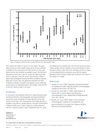 Figure 4. Comparison of paired results at varying TDS levels: LSC (left)Figure (right).
                                                                                   and GPC 4.
                                            Comparison of paired results at varying TDS levels: LSC (left) and GPC (right).
TDS content are shown in Figure 4. In this figure, the gross                                                          (75 mBq/L)can be achieved with a 60 minute count time and a
alpha activity for each the ten which hadby the characterized for
        The results for sample measured been two methods                                                                 References
                                                                                                                      100mL sample. Process samples (non-environmental) in which
is plotted oncontent are shown in Figure 4. In this figure, the
        TDS the y-axis versus the TDS content on the x-axis.                                                          the alpha activity is due only to the actinides and not to radium
        gross alpha activity for each sample measured by the                                                             1. Horwitz, E.P. et al. (1993). Separation and
Results by the two methods are plotted in pairs: the left-hand                                                        can bepreconcentration of actinidesusing 500 mL aliquots. ex-
                                                                                                                              analyzed by this procedure from acidic media by
        two methods is plotted on the y-axis versus the TDS con-
data point in each x-axis. the LSC result; the right-hand dataplot-
        tent on the pair is Results by the two methods are                                                            Detection limits chromatography. AnalyticaChimica lower, in
                                                                                                                             traction for these sample sizes would be much Acta.
point in each pairs: the left-hand data point in each pair2is the                                                            281:361-372.
        ted in pair is the GPC result. The error bars reflect                                                         the range of 15 mBq/L.
sigma total propagatedright-hand data point in each interval).
        LSC result; the uncertainty (95% confidence pair is the                                                          2. Burnett, W. and Cable, P. (1995). Determination of ra-
Note that in result.case, the agreement between the total propa-
        GPC every The error bars reflect 2 sigma 95%                                                                         dium-228 in natural waters using extraction chromato-
                                                                                                                      References resins. Radioactivity & Radiochemistry. Vol 6.
                                                                                                                             graphic
confidence intervals is excellent and appears interval). Note that
        gated uncertainty (95% confidence to be unaffected
by the in everyof dissolvedagreement between the 95% confi-
         amount case, the solids in the samples. Also the TPU                                                         1.	 Horwitz,3:36-44.al. (1993). Separation and preconcentration 	
                                                                                                                             No. E.P. et
        dence intervals is excellent and appears to be unaffected
of the LSC results is lower in all cases.                                                                             	 3. actinides from et al. (1997). Dipex: A newchromatography. 	
                                                                                                                        of Horwitz, E.P. acidic media by extraction extraction chro-
           by the amount of dissolved solids in the samples. Also 	 Analytica Chimica Acta. 281:361-372. separation and
                                                                       matographic material for the
           the TPU of the LSC results is lower in all cases.           preconcentration of actinides from aqueous solution. Re-
                                                                2.	 Burnett, W. and Cable, Polymers. Determination of
                                                                       active & Functional P. (1995).
Conclusion
        Conclusion
In conclusion, the proposed method for measuring gross alpha
                                                                	 radium-228 in natural waters using extraction 		
                                                                	 chromatographic resins. Radioactivity & Radiochemistry.
activityIn conclusion,chromatography and liquidmeasuring gross 	 Vol 6. No. 3:36-44.
         by extraction the proposed method for scintillation
counting is quick and by extraction chromatography and liquid 3. Horwitz, E.P. et al. (1997). Dipex: A new extraction 		
        alpha activity allows for lower detection limits with
shorterscintillation counting is quick andactinidesfor lower is
         count times. The measurement of allows elements de- 	 chromatographic material for the separation and
excellent using 500 mL sample aliquots.times. Themeasurement
        tection limits with shorter count Accurate measurement
        of actinides elements is excellent using 500 mL sample 	 preconcentration of actinides from aqueous solution. 	
of alpha activity due to radium requires a sample aliquot of
        aliquots. Accurate measurement of alpha activity due to 	 Reactive & Functional Polymers.
100 mL if calcium content is high. A detection limit of 2 pCi/L
           radium requires a sample aliquot of 100 mL if calcium
           content is high. A detection limit of 2 pCi/L (75 mBq/L)
PerkinElmer, Inc.be achieved with a 60 minute count time and a 100
           can
           mL sample. Process samples (non-environmental) in
940 Winter Street
Waltham, MA 02451 USA	
P: (800) 762-4000 or the alpha activity is due only to the actinides and
           which
           not to radium can be analyzed by this procedure using
(+1) 203-925-4602
www.perkinelmer.com
           500 mL aliquots. Detection limits for these sample sizes
           would be much lower, in the range of 15 mBq/L.
For a complete listing of our global offices, visit www.perkinelmer.com/ContactUs

Copyright ©2011, PerkinElmer, Inc. All rights reserved. PerkinElmer® is a registered trademark of PerkinElmer, Inc. All other trademarks are the property of their respective owners.

009601_01	
           Page 6Printed in USA	
                   – Application 2011
                                 April
                                       Note
 