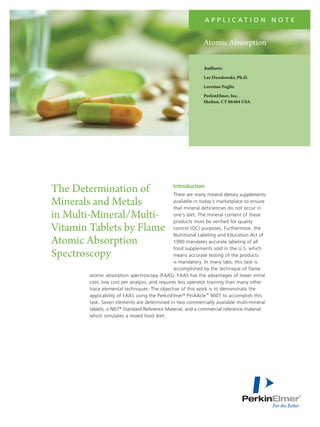a p p l i c at i o n N o t e

Atomic Absorption
Authors:
Lee Davidowski, Ph.D.
Lorraine Foglio
PerkinElmer, Inc.
Shelton, CT 06484 USA

The Determination of
Minerals and Metals
in Multi-Mineral/MultiVitamin Tablets by Flame
Atomic Absorption
Spectroscopy

Introduction

There are many mineral dietary supplements
available in today’s marketplace to ensure
that mineral deficiencies do not occur in
one’s diet. The mineral content of these
products must be verified for quality
control (QC) purposes. Furthermore, the
Nutritional Labeling and Education Act of
1990 mandates accurate labeling of all
food supplements sold in the U.S. which
means accurate testing of the products
is mandatory. In many labs, this task is
accomplished by the technique of flame
atomic absorption spectroscopy (FAAS). FAAS has the advantages of lower initial
cost, low cost per analysis, and requires less operator training than many other
trace elemental techniques. The objective of this work is to demonstrate the
applicability of FAAS using the PerkinElmer® PinAAcle™ 900T to accomplish this
task. Seven elements are determined in two commercially available multi-mineral
tablets, a NIST® Standard Reference Material, and a commercial reference material
which simulates a mixed food diet.

 
