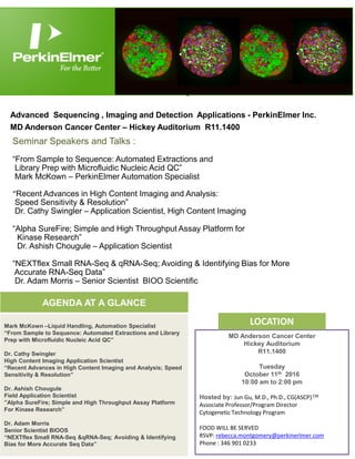 Join us! 10.11.16 10:00 am to 2:00 pm
Advanced Sequencing , Imaging and Detection Applications - PerkinElmer Inc.
MD Anderson Cancer Center – Hickey Auditorium R11.1400
MD Anderson Cancer Center
Hickey Auditorium
R11.1400
Tuesday
October 11th 2016
10:00 am to 2:00 pm
Hosted by: Jun Gu, M.D., Ph.D., CG(ASCP)CM
Associate Professor/Program Director
Cytogenetic Technology Program
FOOD WILL BE SERVED
RSVP: rebecca.montgomery@perkinerlmer.com
Phone : 346 901 0233
AGENDA AT A GLANCE
Mark McKown –Liquid Handling, Automation Specialist
“From Sample to Sequence: Automated Extractions and Library
Prep with Microfluidic Nucleic Acid QC”
Dr. Cathy Swingler
High Content Imaging Application Scientist
“Recent Advances in High Content Imaging and Analysis; Speed
Sensitivity & Resolution”
Dr. Ashish Chougule
Field Application Scientist
”Alpha SureFire; Simple and High Throughput Assay Platform
For Kinase Research”
Dr. Adam Morris
Senior Scientist BIOOS
“NEXTflex Small RNA-Seq &qRNA-Seq; Avoiding & Identifying
Bias for More Accurate Seq Data”
AGENDA AT A GLANCE
Seminar Speakers and Talks :
“From Sample to Sequence: Automated Extractions and
Library Prep with Microfluidic Nucleic Acid QC”
Mark McKown – PerkinElmer Automation Specialist
“Recent Advances in High Content Imaging and Analysis:
Speed Sensitivity & Resolution”
Dr. Cathy Swingler – Application Scientist, High Content Imaging
“Alpha SureFire; Simple and High Throughput Assay Platform for
Kinase Research”
Dr. Ashish Chougule – Application Scientist
“NEXTflex Small RNA-Seq & qRNA-Seq; Avoiding & Identifying Bias for More
Accurate RNA-Seq Data”
Dr. Adam Morris – Senior Scientist BIOO Scientific
LOCATION
 