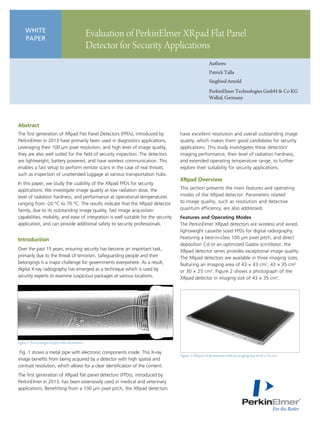 Authors:
Patrick Talla
Siegfried Arnold
PerkinElmer Technologies GmbH & Co KG
Walluf, Germany
WHITE
PAPER
Evaluation of PerkinElmer XRpad Flat Panel
Detector for Security Applications
Abstract
The first generation of XRpad Flat Panel Detectors (FPDs), introduced by
PerkinElmer in 2013 have primarily been used in diagnostics applications.
Leveraging their 100 µm pixel resolution, and high level of image quality,
they are also well suited for the field of security inspection. The detectors
are lightweight, battery powered, and have wireless communication. This
enables a fast setup to perform remote scans in the case of real threats
such as inspection of unattended luggage at various transportation hubs.
In this paper, we study the usability of the XRpad FPDs for security
applications. We investigate image quality at low radiation dose, the
level of radiation hardness, and performance at operational temperatures
ranging from -20 °C to 70 °C. The results indicate that the XRpad detector
family, due to its outstanding image quality, fast image acquisition
capabilities, mobility, and ease of integration is well suitable for the security
application, and can provide additional safety to security professionals.
Introduction
Over the past 15 years, ensuring security has become an important task,
primarily due to the threat of terrorism. Safeguarding people and their
belongings is a major challenge for governments everywhere. As a result,
digital X-ray radiography has emerged as a technique which is used by
security experts to examine suspicious packages at various locations.
Fig. 1 shows a metal pipe with electronic components inside. This X-ray
image benefits from being acquired by a detector with high spatial and
contrast resolution, which allows for a clear identification of the content.
The first generation of XRpad flat panel detectors (FPDs), introduced by
PerkinElmer in 2013, has been extensively used in medical and veterinary
applications. Benefitting from a 100 µm pixel pitch, the XRpad detectors
have excellent resolution and overall outstanding image
quality, which makes them good candidates for security
applications. This study investigates these detectors’
imaging performance, their level of radiation hardness,
and extended operating temperature range, to further
explore their suitability for security applications.
XRpad Overview
This section presents the main features and operating
modes of the XRpad detector. Parameters related
to image quality, such as resolution and detective
quantum efficiency, are also addressed.
Features and Operating Modes
The PerkinElmer XRpad detectors are wireless and wired,
lightweight cassette sized FPDs for digital radiography.
Featuring a best-in-class 100 μm pixel pitch, and direct
deposition CsI or an optimized Gadox scintillator, the
XRpad detector series provides exceptional image quality.
The XRpad detectors are available in three imaging sizes,
featuring an imaging area of 43 × 43 cm2
, 43 × 35 cm2
or 30 × 25 cm2
. Figure 2 shows a photograph of the
XRpad detector in imaging size of 43 × 35 cm2
.
Figure 1. X-ray image of pipe with electronics.
Figure 2. XRpad 4336 detector with an imaging size of 43 × 35 cm2
.
 