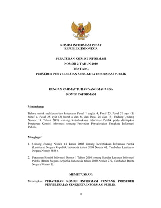 KOMISI INFORMASI PUSAT
                           REPUBLIK INDONESIA


                     PERATURAN KOMISI INFORMASI
                            NOMOR 2 TAHUN 2010
                                   TENTANG
      PROSEDUR PENYELESAIAN SENGKETA INFORMASI PUBLIK




                DENGAN RAHMAT TUHAN YANG MAHA ESA
                             KOMISI INFORMASI



Menimbang:

Bahwa untuk melaksanakan ketentuan Pasal 1 angka 4, Pasal 23, Pasal 26 ayat (1)
huruf a, Pasal 26 ayat (2) huruf a dan b, dan Pasal 26 ayat (3) Undang-Undang
Nomor 14 Tahun 2008 tentang Keterbukaan Informasi Publik perlu ditetapkan
Peraturan Komisi Informasi tentang Prosedur Penyelesaian Sengketa Informasi
Publik.


Mengingat:

1. Undang-Undang Nomor 14 Tahun 2008 tentang Keterbukaan Informasi Publik
   (Lembaran Negara Republik Indonesia tahun 2008 Nomor 61, Tambahan Lembaran
   Negara Nomor 4846);

2. Peraturan Komisi Informasi Nomor 1 Tahun 2010 tentang Standar Layanan Informasi
   Publik (Berita Negara Republik Indonesia tahun 2010 Nomor 272, Tambahan Berita
   Negara Nomor 1).


                                MEMUTUSKAN:

Menetapkan: PERATURAN KOMISI INFORMASI TENTANG PROSEDUR
            PENYELESAIAN SENGKETA INFORMASI PUBLIK


                                        1
 