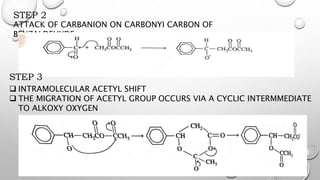 STEP 2
ATTACK OF CARBANION ON CARBONYI CARBON OF
BENZALDEHYDE.
STEP 3
 INTRAMOLECULAR ACETYL SHIFT
 THE MIGRATION OF ACETYL GROUP OCCURS VIA A CYCLIC INTERMMEDIATE
TO ALKOXY OXYGEN
 