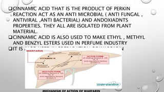 CINNAMIC ACID THAT IS THE PRODUCT OF PERKIN
REACTION ACT AS AN ANTI MICROBIAL ( ANTI FUNGAL ,
ANTIVIRAL ,ANTI BACTERIAL) AND ANDOXIADNTS
PROPERTIES. THEY ALL ARE ISOLATED FROM PLANT
MATERIAL.
CINNAMIC ACID IS ALSO USED TO MAKE ETHYL , METHYL
AND BENZYL ESTERS USED IN PERFUME INDUSTRY
IT IS ALSO USED IN PREPARATION OF WARFARIN
 