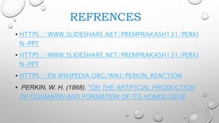 REFRENCES
• HTTPS://WWW.SLIDESHARE.NET/PREMPRAKASH131/PERKI
N-PPT
• HTTPS://WWW.SLIDESHARE.NET/PREMPRAKASH131/PERKI
N-PPT
• HTTPS://EN.WIKIPEDIA.ORG/WIKI/PERKIN_REACTION
• PERKIN, W. H. (1868). "ON THE ARTIFICIAL PRODUCTION
OF COUMARIN AND FORMATION OF ITS HOMOLOGUE
 