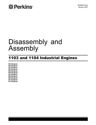 SENR9779-03
January 2007
Disassembly and
Assembly
1103 and 1104 Industrial Engines
DC (Engine)
DD (Engine)
DJ (Engine)
DK (Engine)
RE (Engine)
RG (Engine)
RJ (Engine)
RR (Engine)
RS (Engine)
DF (Engine)
DG (Engine)
This document has been printed from SPI². Not for Resale
 
