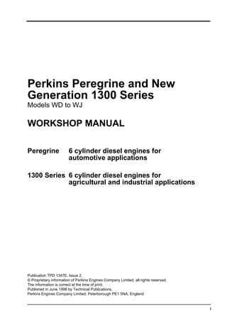 i
Perkins Peregrine and New
Generation 1300 Series
Models WD to WJ
WORKSHOP MANUAL
Peregrine 6 cylinder diesel engines for
automotive applications
1300 Series 6 cylinder diesel engines for
agricultural and industrial applications
Publication TPD 1347E, Issue 2.
© Proprietary information of Perkins Engines Company Limited, all rights reserved.
The information is correct at the time of print.
Published in June 1998 by Technical Publications,
Perkins Engines Company Limited, Peterborough PE1 5NA, England
This document has been printed from SPI². Not for Resale
 