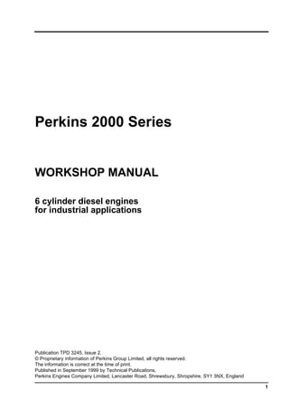 1
Perkins 2000 Series
WORKSHOP MANUAL
6 cylinder diesel engines
for industrial applications
Publication TPD 3245, Issue 2.
© Proprietary information of Perkins Group Limited, all rights reserved.
The information is correct at the time of print.
Published in September 1999 by Technical Publications,
Perkins Engines Company Limited, Lancaster Road, Shrewsbury, Shropshire, SY1 3NX, England
This document has been printed from SPI². Not for Resale
 