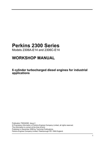 This document is printed from SPI². Not for RESALE
i
Perkins 2300 Series
Models 2306A-E14 and 2306C-E14
WORKSHOP MANUAL
6 cylinder turbocharged diesel engines for industrial
applications
Publication TSD3455E, Issue 2
© Proprietary information of Perkins Engines Company Limited, all rights reserved.
The information is correct at the time of print.
Published in December 2006 by Technical Publications,
Perkins Engines Company Limited, Peterborough PE1 5NA England.
 