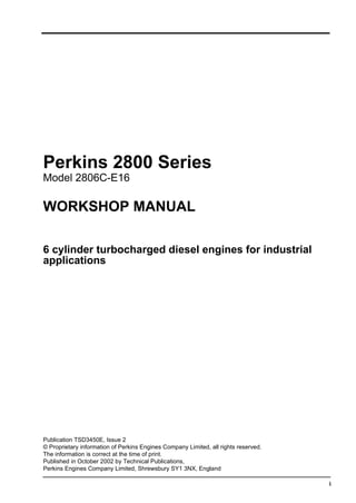 i
Perkins 2800 Series
Model 2806C-E16
WORKSHOP MANUAL
6 cylinder turbocharged diesel engines for industrial
applications
Publication TSD3450E, Issue 2
© Proprietary information of Perkins Engines Company Limited, all rights reserved.
The information is correct at the time of print.
Published in October 2002 by Technical Publications,
Perkins Engines Company Limited, Shrewsbury SY1 3NX, England
This document has been printed from SPI². Not for Resale
 