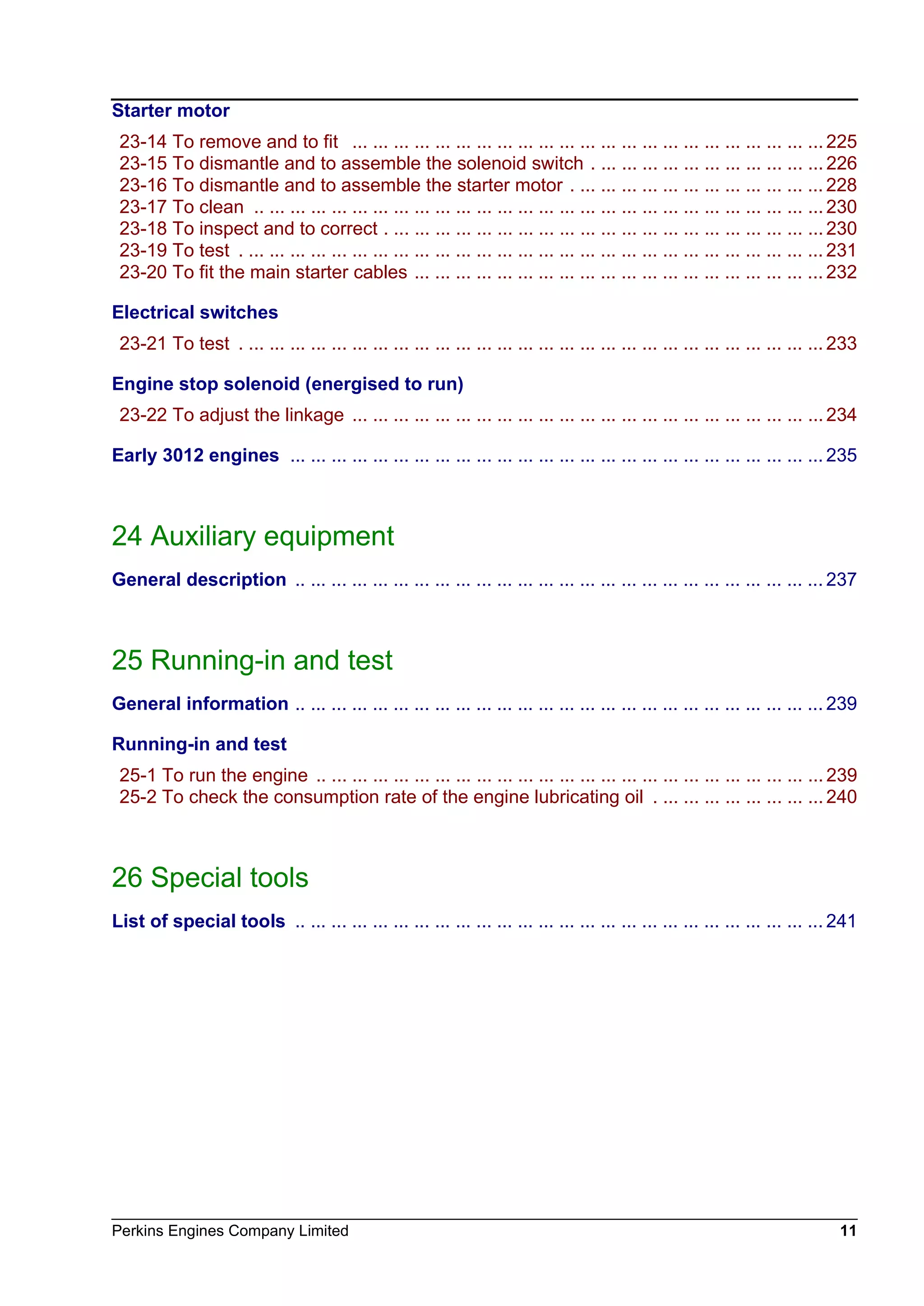 Perkins Engines Company Limited 11
Starter motor
23-14 To remove and to fit ... ... ... ... ... ... ... ... ... ... ... ... ... ... ... ... ... ... ... ... ... ... ... 225
23-15 To dismantle and to assemble the solenoid switch . ... ... ... ... ... ... ... ... ... ... ... 226
23-16 To dismantle and to assemble the starter motor . ... ... ... ... ... ... ... ... ... ... ... ... 228
23-17 To clean .. ... ... ... ... ... ... ... ... ... ... ... ... ... ... ... ... ... ... ... ... ... ... ... ... ... ... ... 230
23-18 To inspect and to correct . ... ... ... ... ... ... ... ... ... ... ... ... ... ... ... ... ... ... ... ... ... 230
23-19 To test . ... ... ... ... ... ... ... ... ... ... ... ... ... ... ... ... ... ... ... ... ... ... ... ... ... ... ... ... 231
23-20 To fit the main starter cables ... ... ... ... ... ... ... ... ... ... ... ... ... ... ... ... ... ... ... ... 232
Electrical switches
23-21 To test . ... ... ... ... ... ... ... ... ... ... ... ... ... ... ... ... ... ... ... ... ... ... ... ... ... ... ... ... 233
Engine stop solenoid (energised to run)
23-22 To adjust the linkage ... ... ... ... ... ... ... ... ... ... ... ... ... ... ... ... ... ... ... ... ... ... ... 234
Early 3012 engines ... ... ... ... ... ... ... ... ... ... ... ... ... ... ... ... ... ... ... ... ... ... ... ... ... ... 235
24 Auxiliary equipment
General description .. ... ... ... ... ... ... ... ... ... ... ... ... ... ... ... ... ... ... ... ... ... ... ... ... ... 237
25 Running-in and test
General information .. ... ... ... ... ... ... ... ... ... ... ... ... ... ... ... ... ... ... ... ... ... ... ... ... ... 239
Running-in and test
25-1 To run the engine .. ... ... ... ... ... ... ... ... ... ... ... ... ... ... ... ... ... ... ... ... ... ... ... ... 239
25-2 To check the consumption rate of the engine lubricating oil . ... ... ... ... ... ... ... ... 240
26 Special tools
List of special tools .. ... ... ... ... ... ... ... ... ... ... ... ... ... ... ... ... ... ... ... ... ... ... ... ... ... 241
This document has been printed from SPI². Not for Resale
 