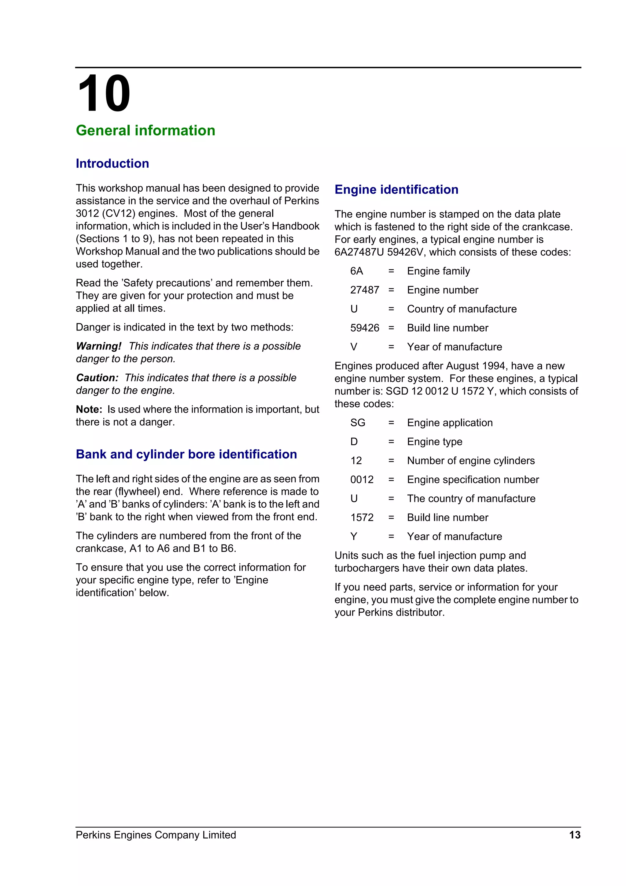 Perkins Engines Company Limited 13
10General information 10
Introduction
This workshop manual has been designed to provide
assistance in the service and the overhaul of Perkins
3012 (CV12) engines. Most of the general
information, which is included in the User’s Handbook
(Sections 1 to 9), has not been repeated in this
Workshop Manual and the two publications should be
used together.
Read the ’Safety precautions’ and remember them.
They are given for your protection and must be
applied at all times.
Danger is indicated in the text by two methods:
Warning! This indicates that there is a possible
danger to the person.
Caution: This indicates that there is a possible
danger to the engine.
Note: Is used where the information is important, but
there is not a danger.
Bank and cylinder bore identification
The left and right sides of the engine are as seen from
the rear (flywheel) end. Where reference is made to
’A’ and ’B’ banks of cylinders: ’A’ bank is to the left and
’B’ bank to the right when viewed from the front end.
The cylinders are numbered from the front of the
crankcase, A1 to A6 and B1 to B6.
To ensure that you use the correct information for
your specific engine type, refer to ’Engine
identification’ below.
Engine identification
The engine number is stamped on the data plate
which is fastened to the right side of the crankcase.
For early engines, a typical engine number is
6A27487U 59426V, which consists of these codes:
6A = Engine family
27487 = Engine number
U = Country of manufacture
59426 = Build line number
V = Year of manufacture
Engines produced after August 1994, have a new
engine number system. For these engines, a typical
number is: SGD 12 0012 U 1572 Y, which consists of
these codes:
SG = Engine application
D = Engine type
12 = Number of engine cylinders
0012 = Engine specification number
U = The country of manufacture
1572 = Build line number
Y = Year of manufacture
Units such as the fuel injection pump and
turbochargers have their own data plates.
If you need parts, service or information for your
engine, you must give the complete engine number to
your Perkins distributor.
This document has been printed from SPI². Not for Resale
 