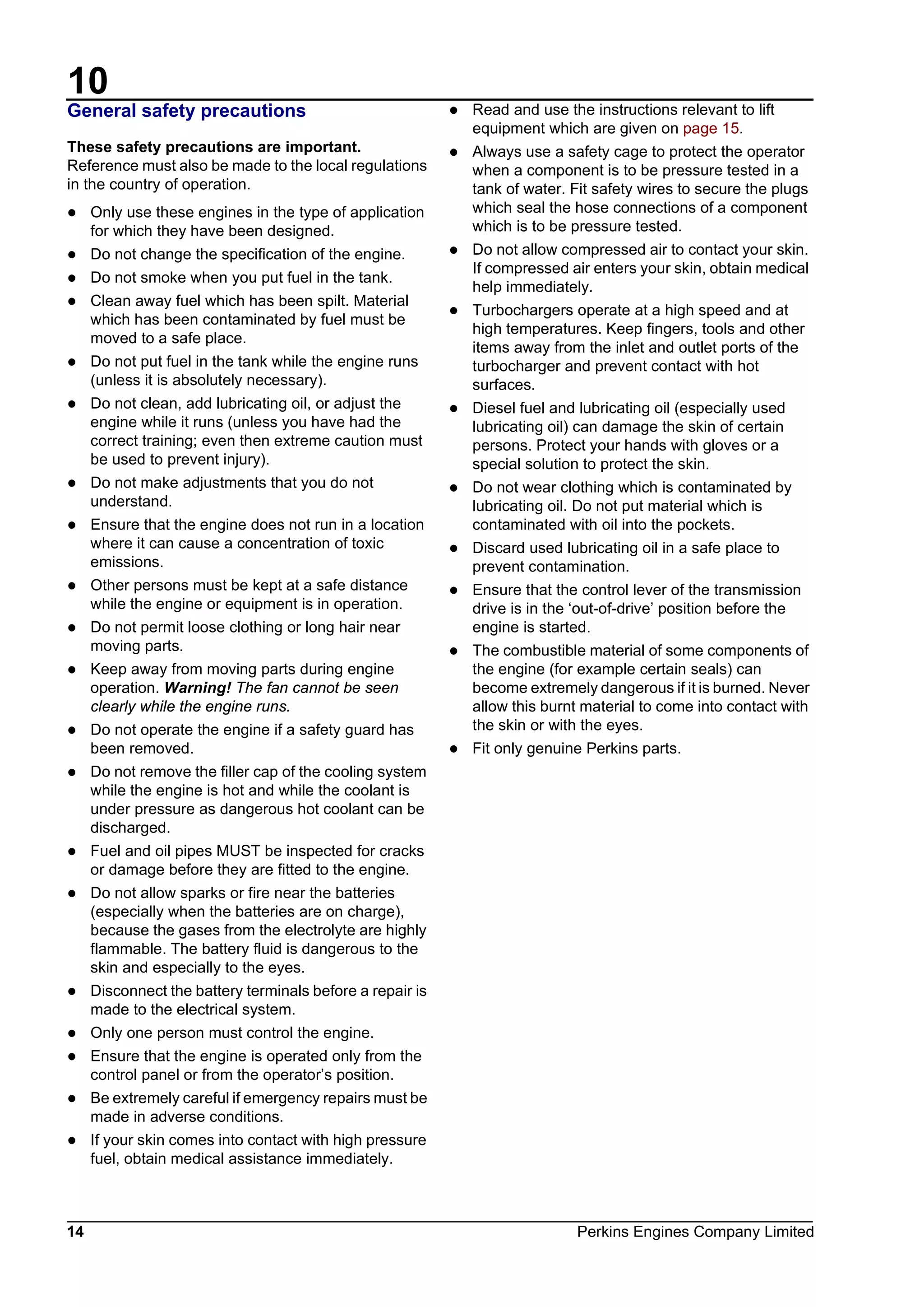 10
14 Perkins Engines Company Limited
General safety precautions
These safety precautions are important.
Reference must also be made to the local regulations
in the country of operation.
l Only use these engines in the type of application
for which they have been designed.
l Do not change the specification of the engine.
l Do not smoke when you put fuel in the tank.
l Clean away fuel which has been spilt. Material
which has been contaminated by fuel must be
moved to a safe place.
l Do not put fuel in the tank while the engine runs
(unless it is absolutely necessary).
l Do not clean, add lubricating oil, or adjust the
engine while it runs (unless you have had the
correct training; even then extreme caution must
be used to prevent injury).
l Do not make adjustments that you do not
understand.
l Ensure that the engine does not run in a location
where it can cause a concentration of toxic
emissions.
l Other persons must be kept at a safe distance
while the engine or equipment is in operation.
l Do not permit loose clothing or long hair near
moving parts.
l Keep away from moving parts during engine
operation. Warning! The fan cannot be seen
clearly while the engine runs.
l Do not operate the engine if a safety guard has
been removed.
l Do not remove the filler cap of the cooling system
while the engine is hot and while the coolant is
under pressure as dangerous hot coolant can be
discharged.
l Fuel and oil pipes MUST be inspected for cracks
or damage before they are fitted to the engine.
l Do not allow sparks or fire near the batteries
(especially when the batteries are on charge),
because the gases from the electrolyte are highly
flammable. The battery fluid is dangerous to the
skin and especially to the eyes.
l Disconnect the battery terminals before a repair is
made to the electrical system.
l Only one person must control the engine.
l Ensure that the engine is operated only from the
control panel or from the operator’s position.
l Be extremely careful if emergency repairs must be
made in adverse conditions.
l If your skin comes into contact with high pressure
fuel, obtain medical assistance immediately.
l Read and use the instructions relevant to lift
equipment which are given on page 15.
l Always use a safety cage to protect the operator
when a component is to be pressure tested in a
tank of water. Fit safety wires to secure the plugs
which seal the hose connections of a component
which is to be pressure tested.
l Do not allow compressed air to contact your skin.
If compressed air enters your skin, obtain medical
help immediately.
l Turbochargers operate at a high speed and at
high temperatures. Keep fingers, tools and other
items away from the inlet and outlet ports of the
turbocharger and prevent contact with hot
surfaces.
l Diesel fuel and lubricating oil (especially used
lubricating oil) can damage the skin of certain
persons. Protect your hands with gloves or a
special solution to protect the skin.
l Do not wear clothing which is contaminated by
lubricating oil. Do not put material which is
contaminated with oil into the pockets.
l Discard used lubricating oil in a safe place to
prevent contamination.
l Ensure that the control lever of the transmission
drive is in the ‘out-of-drive’ position before the
engine is started.
l The combustible material of some components of
the engine (for example certain seals) can
become extremely dangerous if it is burned. Never
allow this burnt material to come into contact with
the skin or with the eyes.
l Fit only genuine Perkins parts.
This document has been printed from SPI². Not for Resale
 
