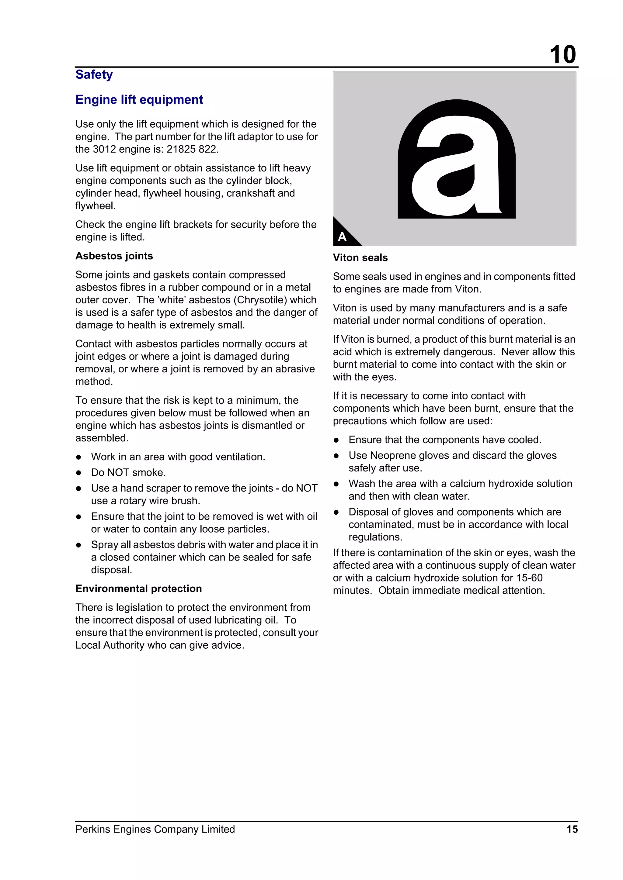 10
Perkins Engines Company Limited 15
Safety
Engine lift equipment
Use only the lift equipment which is designed for the
engine. The part number for the lift adaptor to use for
the 3012 engine is: 21825 822.
Use lift equipment or obtain assistance to lift heavy
engine components such as the cylinder block,
cylinder head, flywheel housing, crankshaft and
flywheel.
Check the engine lift brackets for security before the
engine is lifted.
Asbestos joints
Some joints and gaskets contain compressed
asbestos fibres in a rubber compound or in a metal
outer cover. The ’white’ asbestos (Chrysotile) which
is used is a safer type of asbestos and the danger of
damage to health is extremely small.
Contact with asbestos particles normally occurs at
joint edges or where a joint is damaged during
removal, or where a joint is removed by an abrasive
method.
To ensure that the risk is kept to a minimum, the
procedures given below must be followed when an
engine which has asbestos joints is dismantled or
assembled.
l Work in an area with good ventilation.
l Do NOT smoke.
l Use a hand scraper to remove the joints - do NOT
use a rotary wire brush.
l Ensure that the joint to be removed is wet with oil
or water to contain any loose particles.
l Spray all asbestos debris with water and place it in
a closed container which can be sealed for safe
disposal.
Environmental protection
There is legislation to protect the environment from
the incorrect disposal of used lubricating oil. To
ensure that the environment is protected, consult your
Local Authority who can give advice.
.
Viton seals
Some seals used in engines and in components fitted
to engines are made from Viton.
Viton is used by many manufacturers and is a safe
material under normal conditions of operation.
If Viton is burned, a product of this burnt material is an
acid which is extremely dangerous. Never allow this
burnt material to come into contact with the skin or
with the eyes.
If it is necessary to come into contact with
components which have been burnt, ensure that the
precautions which follow are used:
l Ensure that the components have cooled.
l Use Neoprene gloves and discard the gloves
safely after use.
l Wash the area with a calcium hydroxide solution
and then with clean water.
l Disposal of gloves and components which are
contaminated, must be in accordance with local
regulations.
If there is contamination of the skin or eyes, wash the
affected area with a continuous supply of clean water
or with a calcium hydroxide solution for 15-60
minutes. Obtain immediate medical attention.
A
This document has been printed from SPI². Not for Resale
 