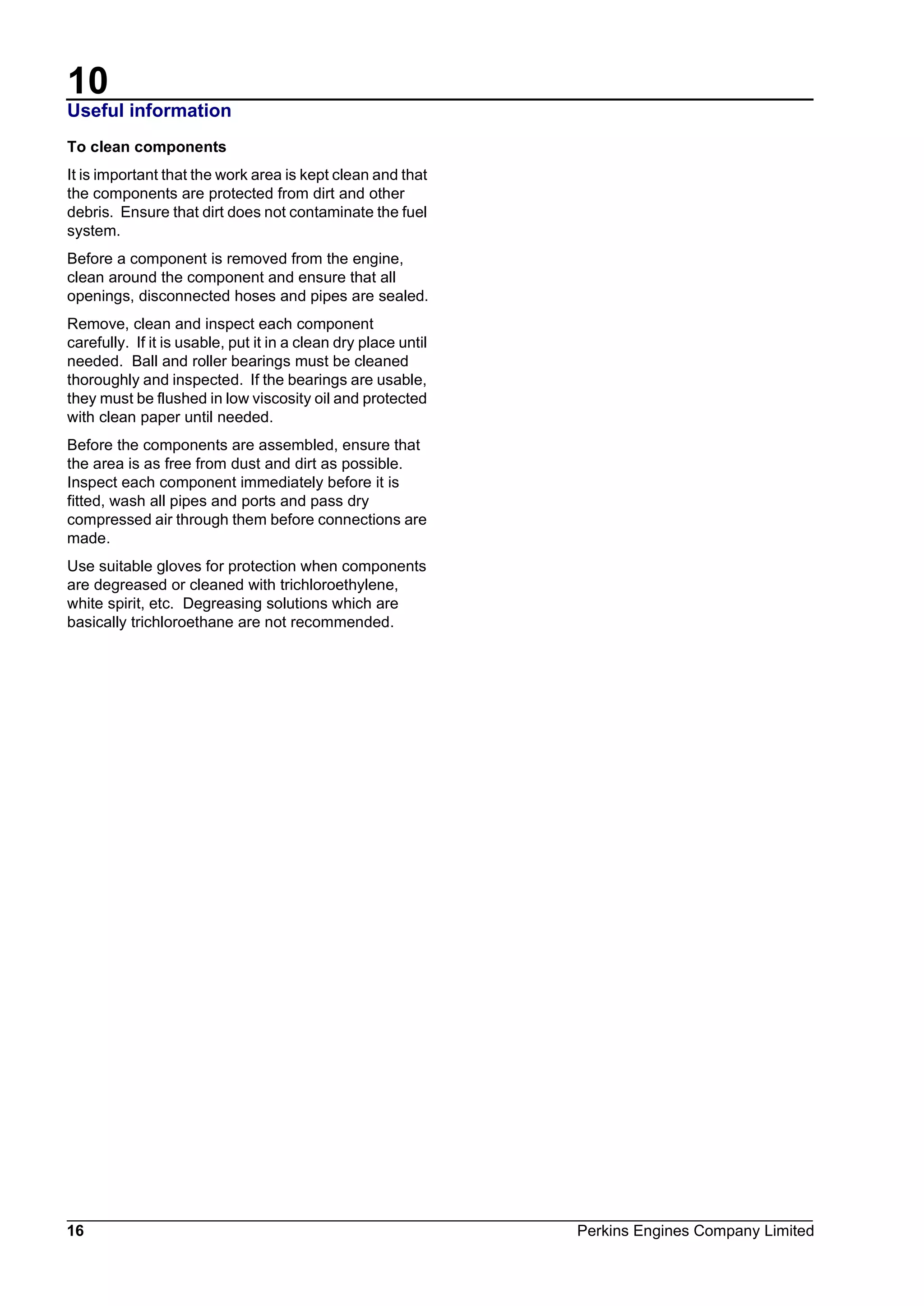 10
16 Perkins Engines Company Limited
Useful information
To clean components
It is important that the work area is kept clean and that
the components are protected from dirt and other
debris. Ensure that dirt does not contaminate the fuel
system.
Before a component is removed from the engine,
clean around the component and ensure that all
openings, disconnected hoses and pipes are sealed.
Remove, clean and inspect each component
carefully. If it is usable, put it in a clean dry place until
needed. Ball and roller bearings must be cleaned
thoroughly and inspected. If the bearings are usable,
they must be flushed in low viscosity oil and protected
with clean paper until needed.
Before the components are assembled, ensure that
the area is as free from dust and dirt as possible.
Inspect each component immediately before it is
fitted, wash all pipes and ports and pass dry
compressed air through them before connections are
made.
Use suitable gloves for protection when components
are degreased or cleaned with trichloroethylene,
white spirit, etc. Degreasing solutions which are
basically trichloroethane are not recommended.
This document has been printed from SPI². Not for Resale
 