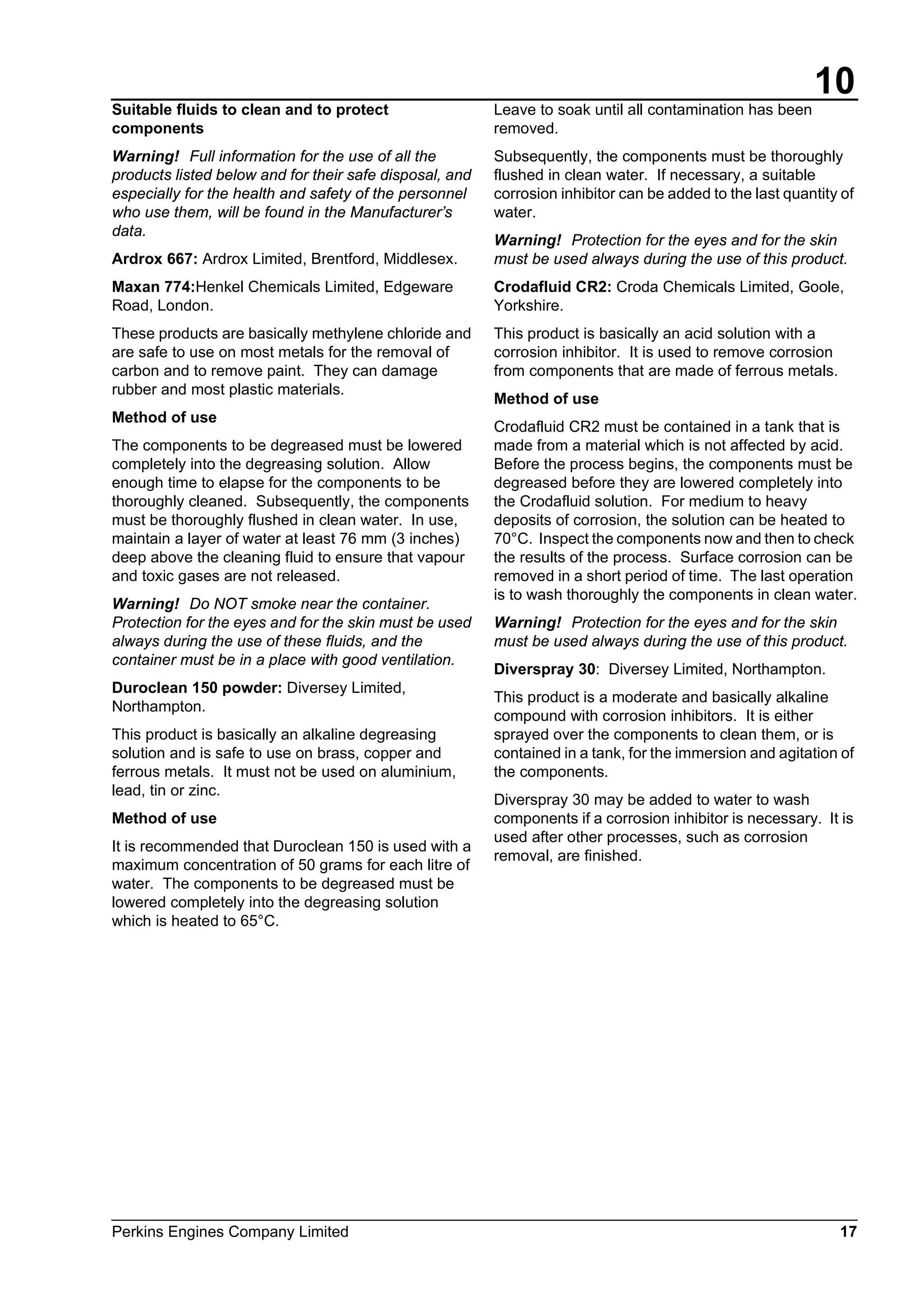 10
Perkins Engines Company Limited 17
Suitable fluids to clean and to protect
components
Warning! Full information for the use of all the
products listed below and for their safe disposal, and
especially for the health and safety of the personnel
who use them, will be found in the Manufacturer’s
data.
Ardrox 667: Ardrox Limited, Brentford, Middlesex.
Maxan 774:Henkel Chemicals Limited, Edgeware
Road, London.
These products are basically methylene chloride and
are safe to use on most metals for the removal of
carbon and to remove paint. They can damage
rubber and most plastic materials.
Method of use
The components to be degreased must be lowered
completely into the degreasing solution. Allow
enough time to elapse for the components to be
thoroughly cleaned. Subsequently, the components
must be thoroughly flushed in clean water. In use,
maintain a layer of water at least 76 mm (3 inches)
deep above the cleaning fluid to ensure that vapour
and toxic gases are not released.
Warning! Do NOT smoke near the container.
Protection for the eyes and for the skin must be used
always during the use of these fluids, and the
container must be in a place with good ventilation.
Duroclean 150 powder: Diversey Limited,
Northampton.
This product is basically an alkaline degreasing
solution and is safe to use on brass, copper and
ferrous metals. It must not be used on aluminium,
lead, tin or zinc.
Method of use
It is recommended that Duroclean 150 is used with a
maximum concentration of 50 grams for each litre of
water. The components to be degreased must be
lowered completely into the degreasing solution
which is heated to 65°C.
Leave to soak until all contamination has been
removed.
Subsequently, the components must be thoroughly
flushed in clean water. If necessary, a suitable
corrosion inhibitor can be added to the last quantity of
water.
Warning! Protection for the eyes and for the skin
must be used always during the use of this product.
Crodafluid CR2: Croda Chemicals Limited, Goole,
Yorkshire.
This product is basically an acid solution with a
corrosion inhibitor. It is used to remove corrosion
from components that are made of ferrous metals.
Method of use
Crodafluid CR2 must be contained in a tank that is
made from a material which is not affected by acid.
Before the process begins, the components must be
degreased before they are lowered completely into
the Crodafluid solution. For medium to heavy
deposits of corrosion, the solution can be heated to
70°C. Inspect the components now and then to check
the results of the process. Surface corrosion can be
removed in a short period of time. The last operation
is to wash thoroughly the components in clean water.
Warning! Protection for the eyes and for the skin
must be used always during the use of this product.
Diverspray 30: Diversey Limited, Northampton.
This product is a moderate and basically alkaline
compound with corrosion inhibitors. It is either
sprayed over the components to clean them, or is
contained in a tank, for the immersion and agitation of
the components.
Diverspray 30 may be added to water to wash
components if a corrosion inhibitor is necessary. It is
used after other processes, such as corrosion
removal, are finished.
This document has been printed from SPI². Not for Resale
 